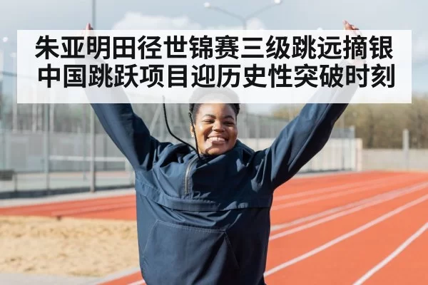 朱亚明田径世锦赛三级跳远摘银 中国跳跃项目迎历史性突破时刻