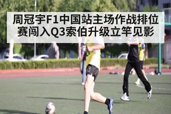 周冠宇F1中国站主场作战排位赛闯入Q3索伯升级立竿见影