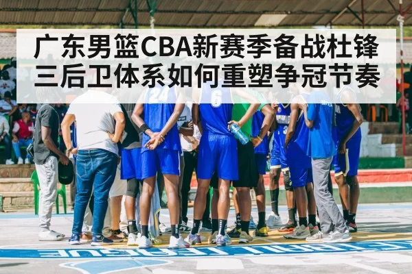 广东男篮CBA新赛季备战杜锋三后卫体系如何重塑争冠节奏